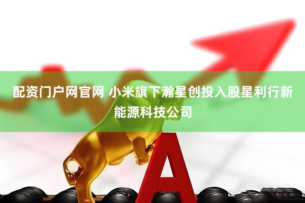 配资门户网官网 小米旗下瀚星创投入股星利行新能源科技公司