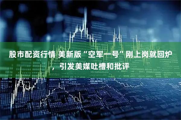 股市配资行情 美新版“空军一号”刚上岗就回炉，引发美媒吐槽和批评