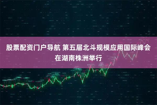 股票配资门户导航 第五届北斗规模应用国际峰会在湖南株洲举行